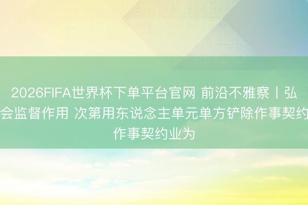 2026FIFA世界杯下单平台官网 前沿不雅察丨弘扬工会监督作用 次第用东说念主单元单方铲除作事契约业为