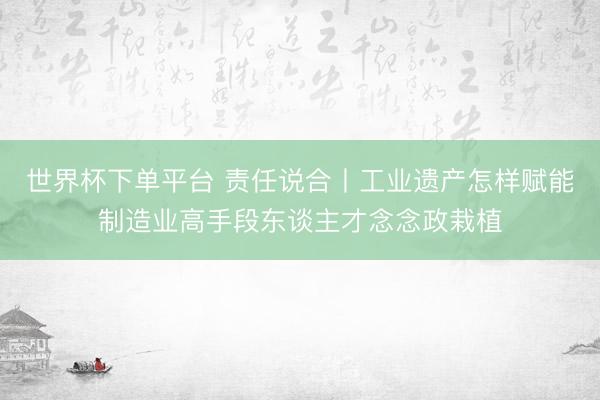 世界杯下单平台 责任说合丨工业遗产怎样赋能制造业高手段东谈主才念念政栽植