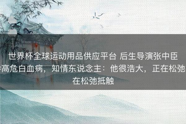 世界杯全球运动用品供应平台 后生导演张中臣确诊高危白血病，知情东说念主：他很浩大，正在松弛抵触