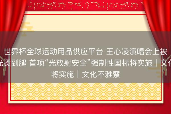 世界杯全球运动用品供应平台 王心凌演唱会上被镭射激光烫到腿 首项“光放射安全”强制性国标将实施｜文化不雅察