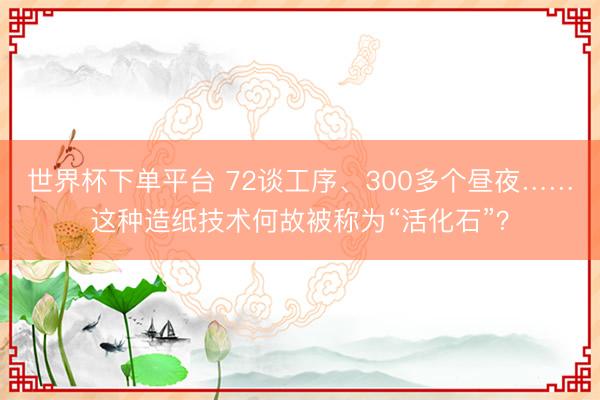 世界杯下单平台 72谈工序、300多个昼夜……这种造纸技术何故被称为“活化石”？
