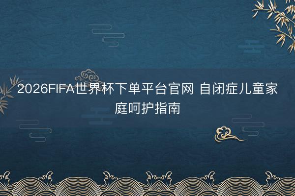 2026FIFA世界杯下单平台官网 自闭症儿童家庭呵护指南