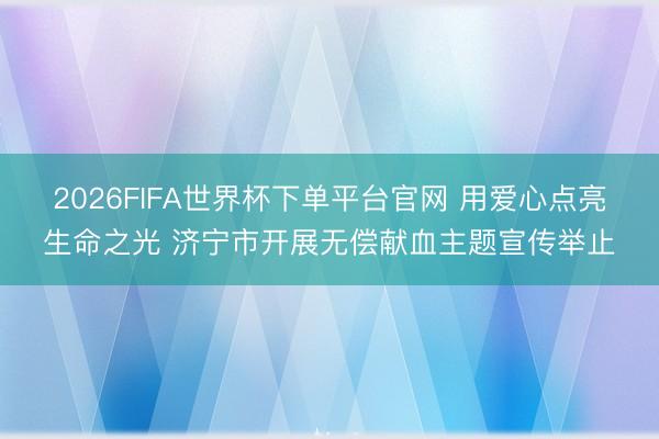 2026FIFA世界杯下单平台官网 用爱心点亮生命之光 济宁市开展无偿献血主题宣传举止