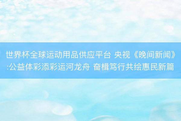 世界杯全球运动用品供应平台 央视《晚间新闻》:公益体彩添彩运河龙舟 奋楫笃行共绘惠民新篇