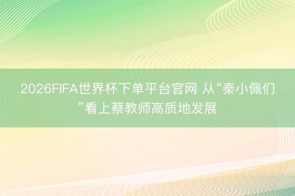 2026FIFA世界杯下单平台官网 从“秦小佩们”看上蔡教师高质地发展