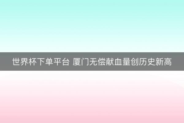 世界杯下单平台 厦门无偿献血量创历史新高