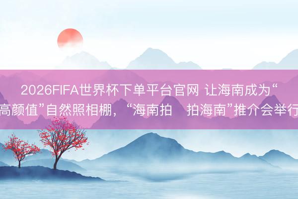 2026FIFA世界杯下单平台官网 让海南成为“高颜值”自然照相棚，“海南拍・拍海南”推介会举行