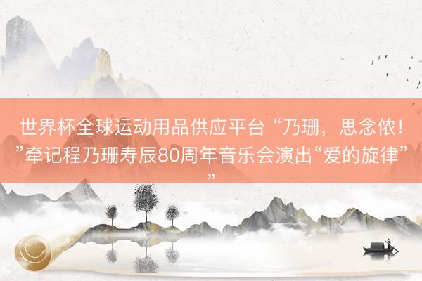 世界杯全球运动用品供应平台 “乃珊，思念侬！”牵记程乃珊寿辰80周年音乐会演出“爱的旋律”