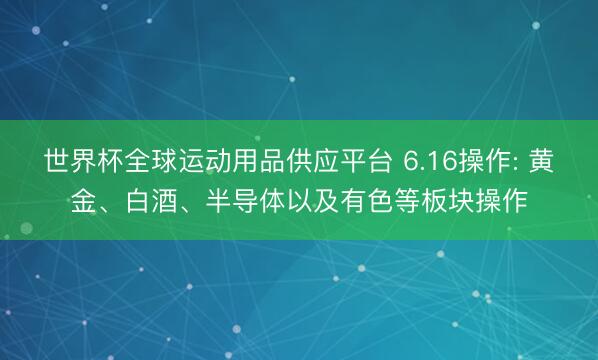 世界杯全球运动用品供应平台 6.16操作: 黄金、白酒、半导体以及有色等板块操作
