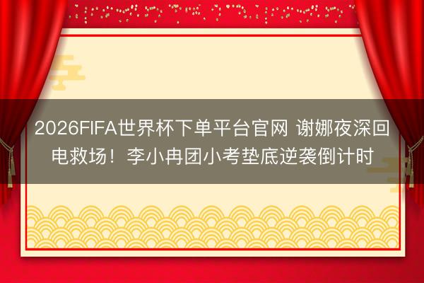 2026FIFA世界杯下单平台官网 谢娜夜深回电救场！李小冉团小考垫底逆袭倒计时