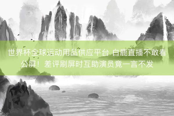 世界杯全球运动用品供应平台 白鹿直播不敢看公屏！差评刷屏时互助演员竟一言不发