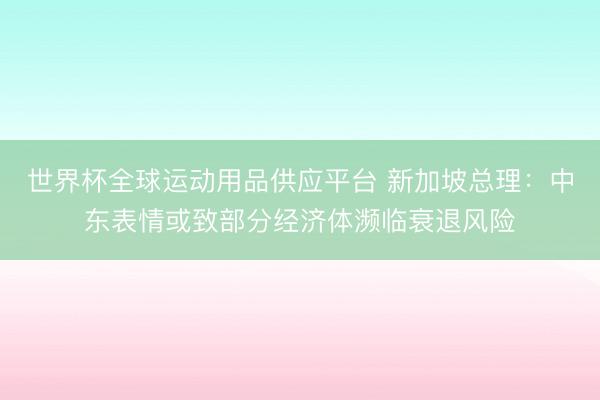 世界杯全球运动用品供应平台 新加坡总理：中东表情或致部分经济体濒临衰退风险