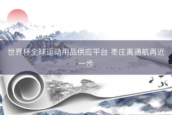 世界杯全球运动用品供应平台 枣庄离通航再近一步