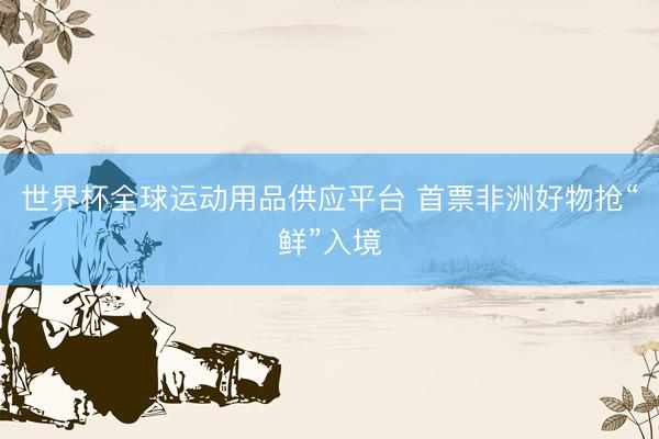 世界杯全球运动用品供应平台 首票非洲好物抢“鲜”入境