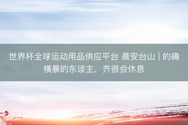 世界杯全球运动用品供应平台 晨安台山 | 的确横暴的东谈主，齐很会休息