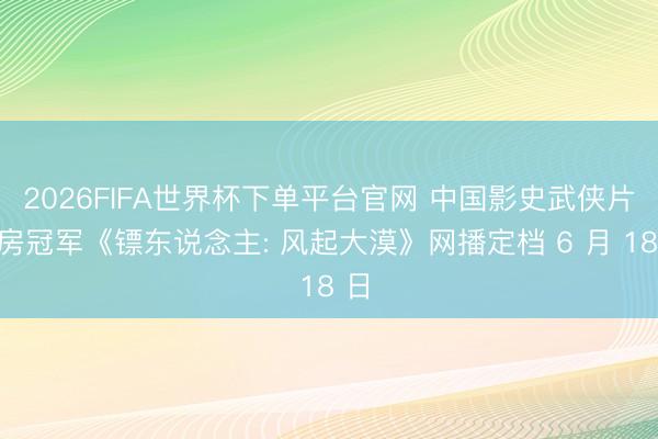 2026FIFA世界杯下单平台官网 中国影史武侠片票房冠军《镖东说念主: 风起大漠》网播定档 6 月 18 日