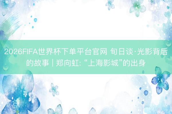 2026FIFA世界杯下单平台官网 旬日谈·光影背后的故事 | 郑向虹: “上海影城”的出身