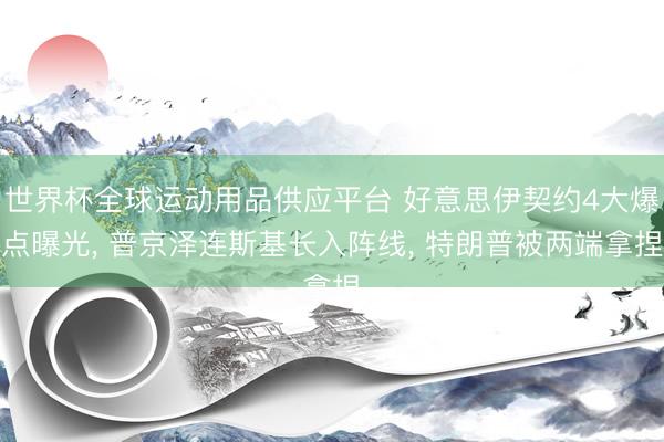 世界杯全球运动用品供应平台 好意思伊契约4大爆点曝光， 普京泽连斯基长入阵线， 特朗普被两端拿捏