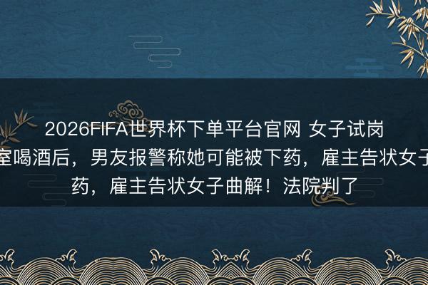2026FIFA世界杯下单平台官网 女子试岗时间在雇控制公室喝酒后，男友报警称她可能被下药，雇主告状女子曲解！法院判了