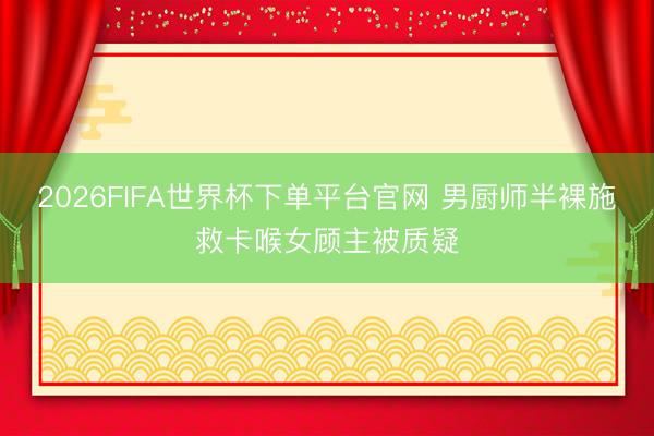 2026FIFA世界杯下单平台官网 男厨师半裸施救卡喉女顾主被质疑